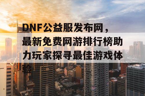 DNF公益服发布网，最新免费网游排行榜助力玩家探寻最佳游戏体验