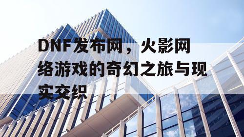 DNF发布网，火影网络游戏的奇幻之旅与现实交织