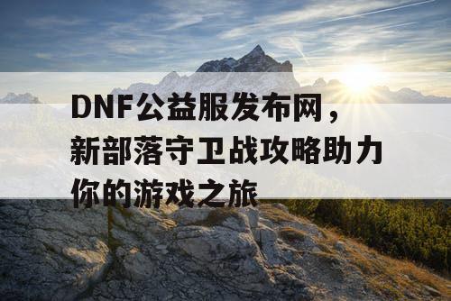 DNF公益服发布网，新部落守卫战攻略助力你的游戏之旅