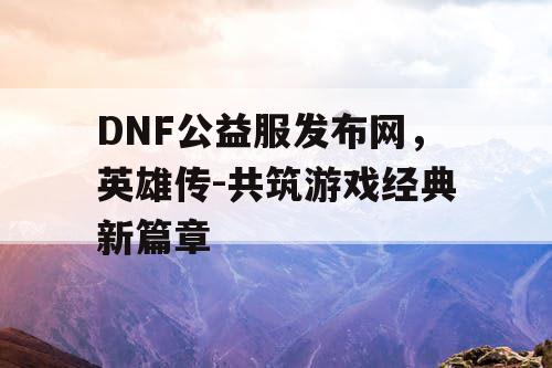 DNF公益服发布网，英雄传-共筑游戏经典新篇章