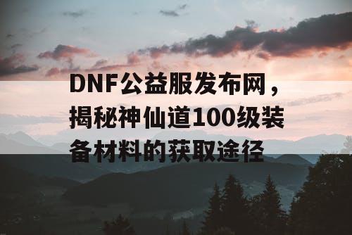 DNF公益服发布网，揭秘神仙道100级装备材料的获取途径