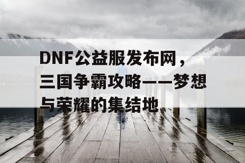 DNF公益服发布网，三国争霸攻略——梦想与荣耀的集结地