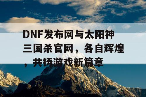 DNF发布网与太阳神三国杀官网，各自辉煌，共铸游戏新篇章