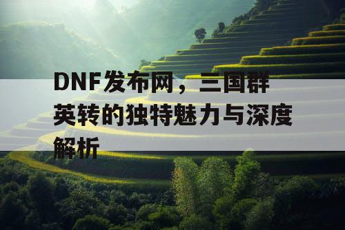 DNF发布网，三国群英转的独特魅力与深度解析