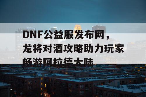 DNF公益服发布网，龙将对酒攻略助力玩家畅游阿拉德大陆