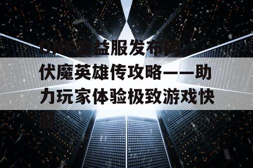 DNF公益服发布网，伏魔英雄传攻略——助力玩家体验极致游戏快感