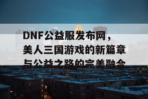 DNF公益服发布网，美人三国游戏的新篇章与公益之路的完美融合