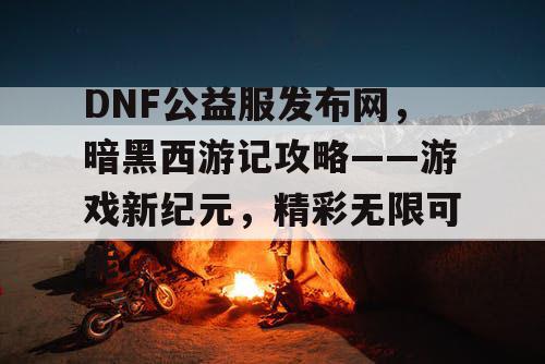 DNF公益服发布网，暗黑西游记攻略——游戏新纪元，精彩无限可能