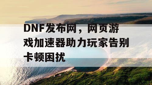 DNF发布网，网页游戏加速器助力玩家告别卡顿困扰