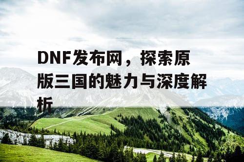 DNF发布网，探索原版三国的魅力与深度解析