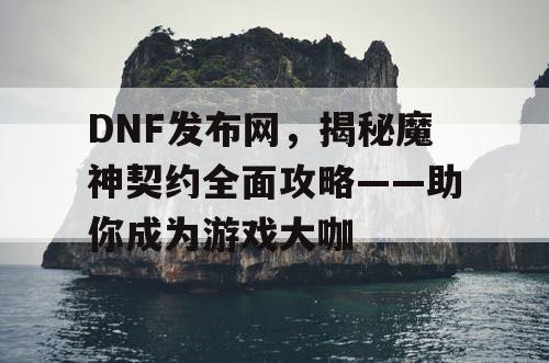 DNF发布网，揭秘魔神契约全面攻略——助你成为游戏大咖