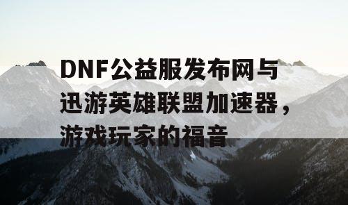 DNF公益服发布网与迅游英雄联盟加速器，游戏玩家的福音