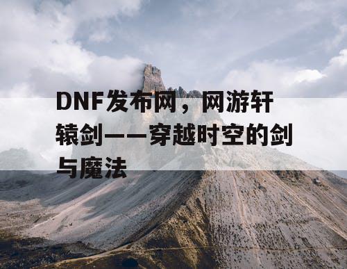 DNF发布网，网游轩辕剑——穿越时空的剑与魔法