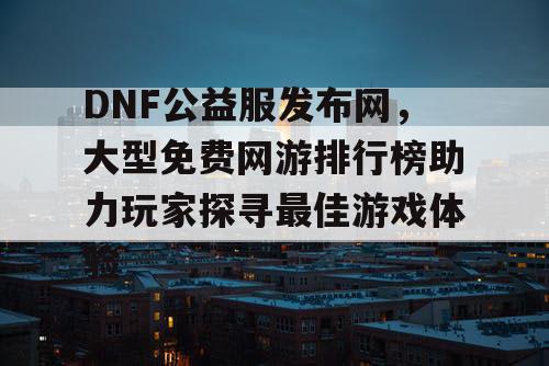 DNF公益服发布网，大型免费网游排行榜助力玩家探寻最佳游戏体验