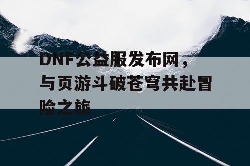 DNF公益服发布网，与页游斗破苍穹共赴冒险之旅