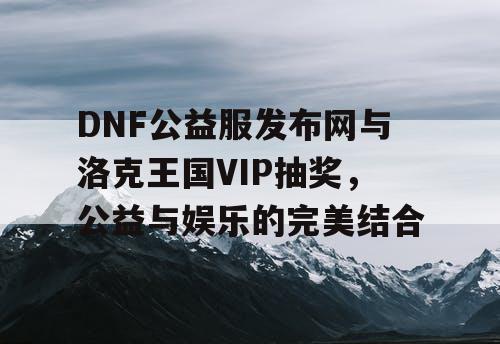 DNF公益服发布网与洛克王国VIP抽奖，公益与娱乐的完美结合