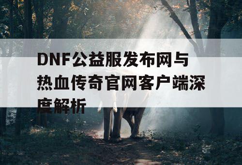 DNF公益服发布网与热血传奇官网客户端深度解析