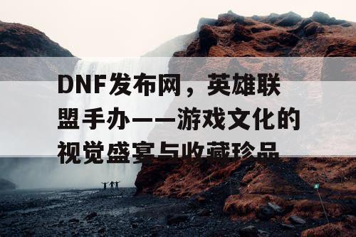 DNF发布网，英雄联盟手办——游戏文化的视觉盛宴与收藏珍品