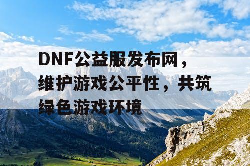 DNF公益服发布网，维护游戏公平性，共筑绿色游戏环境