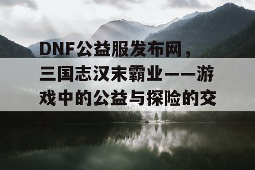 DNF公益服发布网，三国志汉末霸业——游戏中的公益与探险的交织