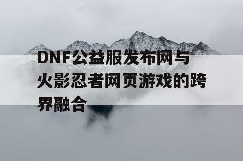 DNF公益服发布网与火影忍者网页游戏的跨界融合