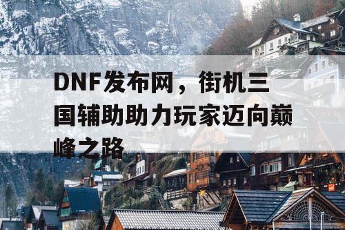 DNF发布网，街机三国辅助助力玩家迈向巅峰之路