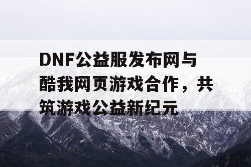 DNF公益服发布网与酷我网页游戏合作，共筑游戏公益新纪元