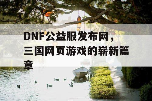 DNF公益服发布网，三国网页游戏的崭新篇章